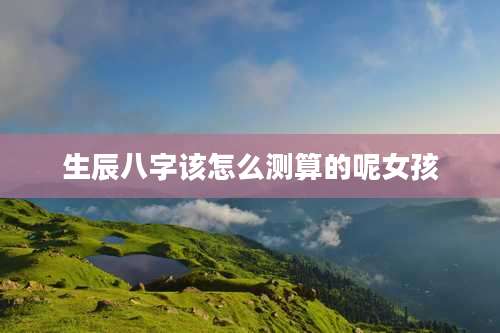 生辰八字该怎么测算的呢女孩