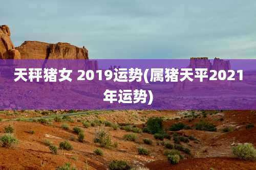 天秤猪女 2019运势(属猪天平2021年运势)