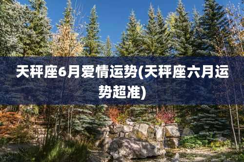 天秤座6月爱情运势(天秤座六月运势超准)