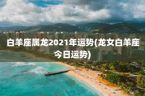白羊座属龙2021年运势(龙女白羊座今日运势)