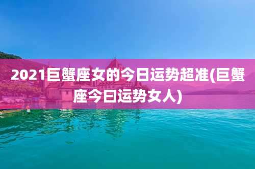 2021巨蟹座女的今日运势超准(巨蟹座今曰运势女人)