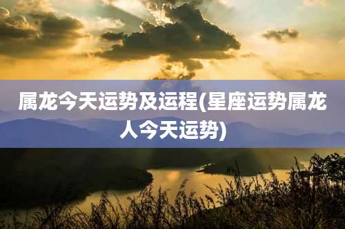 属龙今天运势及运程(星座运势属龙人今天运势)
