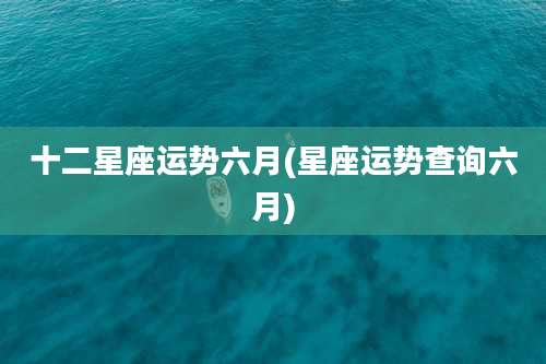 十二星座运势六月(星座运势查询六月)