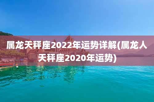 属龙天秤座2022年运势详解(属龙人天秤座2020年运势)