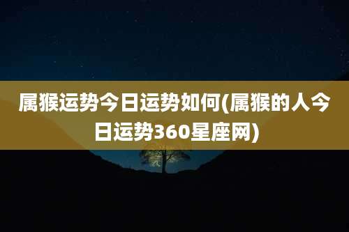 属猴运势今日运势如何(属猴的人今日运势360星座网)