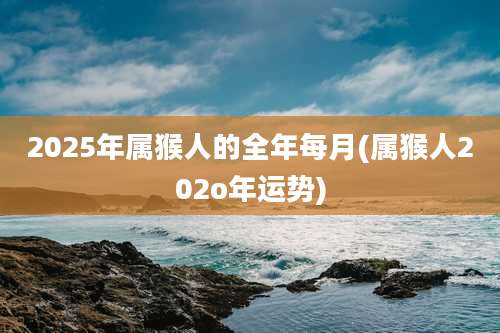 2025年属猴人的全年每月(属猴人202o年运势)