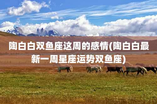 陶白白双鱼座这周的感情(陶白白最新一周星座运势双鱼座)