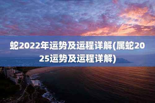 蛇2022年运势及运程详解(属蛇2025运势及运程详解)