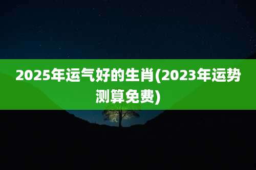 2025年运气好的生肖(2023年运势测算免费)