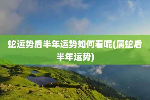 蛇运势后半年运势如何看呢(属蛇后半年运势)