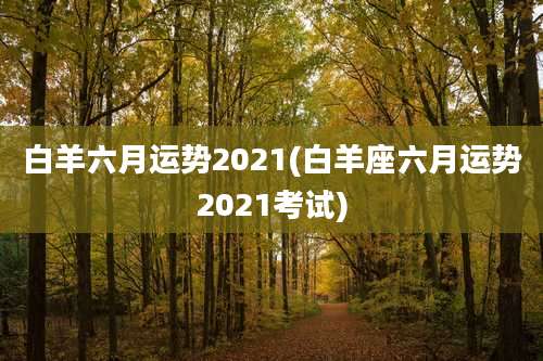 白羊六月运势2021(白羊座六月运势2021考试)