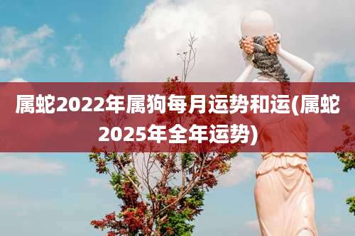 属蛇2022年属狗每月运势和运(属蛇2025年全年运势)