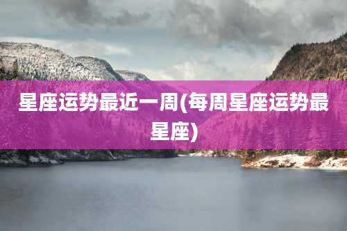 星座运势最近一周(每周星座运势最星座)