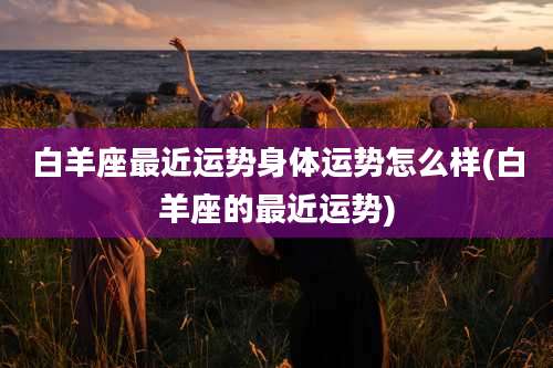 白羊座最近运势身体运势怎么样(白羊座的最近运势)