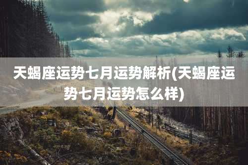 天蝎座运势七月运势解析(天蝎座运势七月运势怎么样)