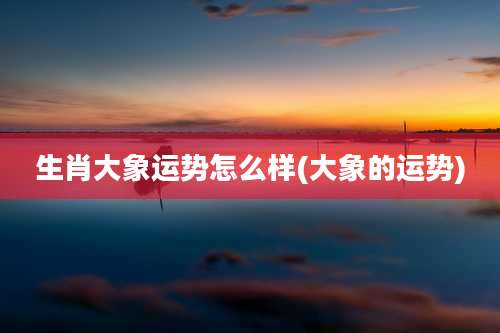 生肖大象运势怎么样(大象的运势)