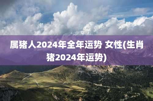 属猪人2024年全年运势 女性(生肖猪2024年运势)