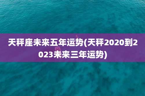 天秤座未来五年运势(天秤2020到2023未来三年运势)