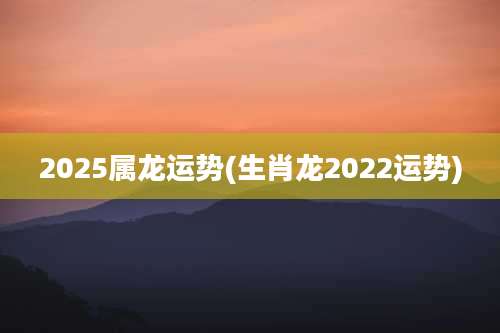 2025属龙运势(生肖龙2022运势)