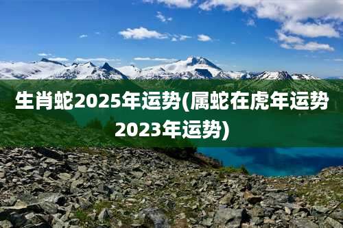 生肖蛇2025年运势(属蛇在虎年运势2023年运势)