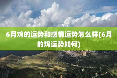 6月鸡的运势和感情运势怎么样(6月的鸡运势如何)
