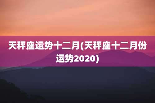 天秤座运势十二月(天秤座十二月份运势2020)