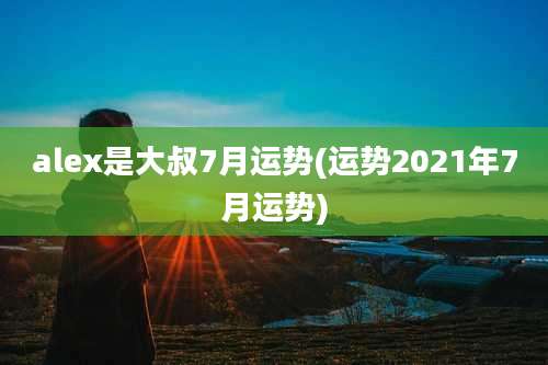 alex是大叔7月运势(运势2021年7月运势)