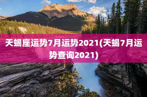 天蝎座运势7月运势2021(天蝎7月运势查询2021)