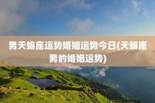 男天蝎座运势婚姻运势今日(天蝎座男的婚姻运势)