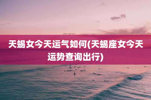 天蝎女今天运气如何(天蝎座女今天运势查询出行)