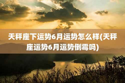 天秤座下运势6月运势怎么样(天秤座运势6月运势倒霉吗)