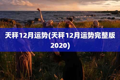 天秤12月运势(天秤12月运势完整版2020)