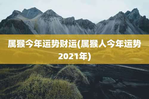 属猴今年运势财运(属猴人今年运势2021年)