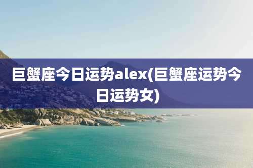 巨蟹座今日运势alex(巨蟹座运势今日运势女)