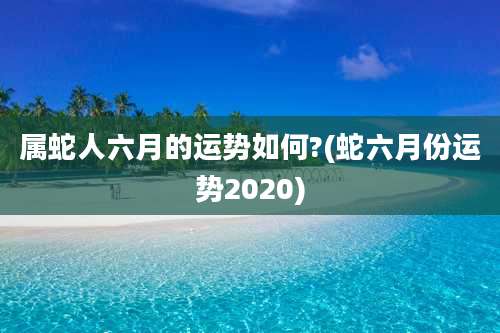 属蛇人六月的运势如何?(蛇六月份运势2020)