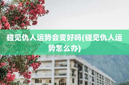 碰见仇人运势会变好吗(碰见仇人运势怎么办)