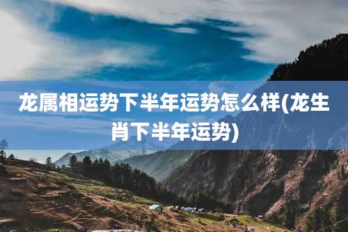 龙属相运势下半年运势怎么样(龙生肖下半年运势)