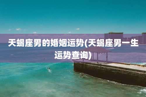 天蝎座男的婚姻运势(天蝎座男一生运势查询)