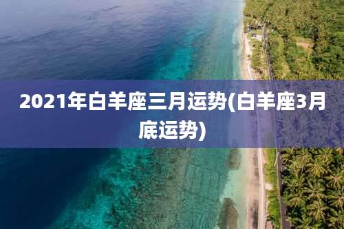 2021年白羊座三月运势(白羊座3月底运势)