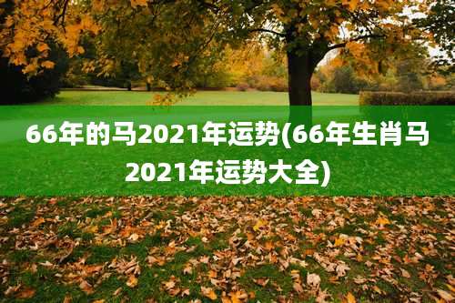 66年的马2021年运势(66年生肖马2021年运势大全)