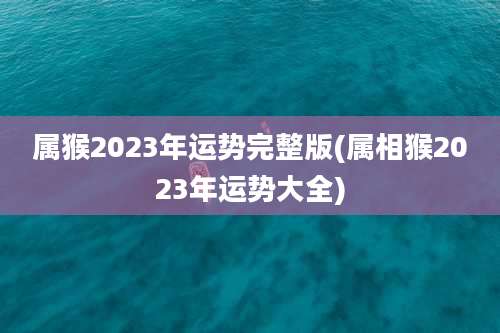 属猴2023年运势完整版(属相猴2023年运势大全)