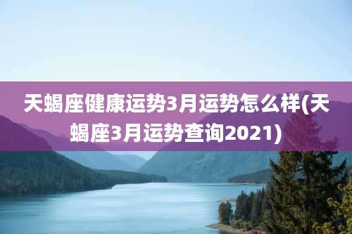 天蝎座健康运势3月运势怎么样(天蝎座3月运势查询2021)