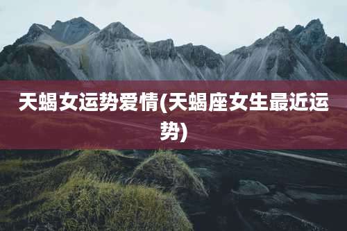 天蝎女运势爱情(天蝎座女生最近运势)