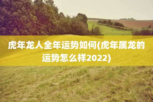 虎年龙人全年运势如何(虎年属龙的运势怎么样2022)