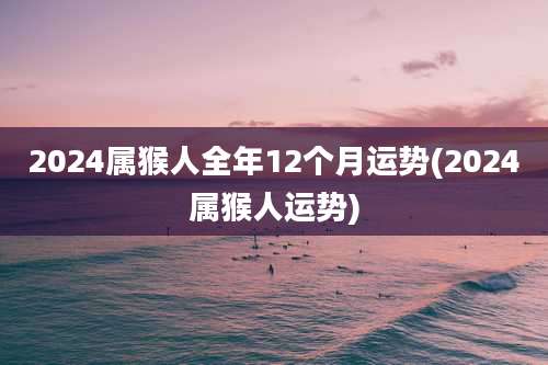 2024属猴人全年12个月运势(2024属猴人运势)
