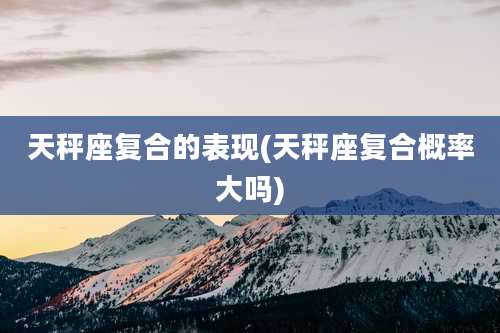 天秤座复合的表现(天秤座复合概率大吗)