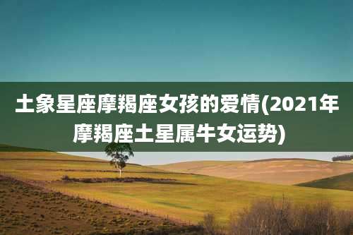 土象星座摩羯座女孩的爱情(2021年 摩羯座土星属牛女运势)
