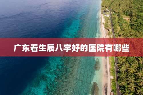 广东看生辰八字好的医院有哪些