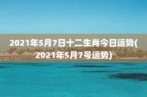 2021年5月7日十二生肖今日运势(2021年5月7号运势)