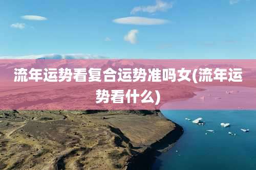 流年运势看复合运势准吗女(流年运势看什么)